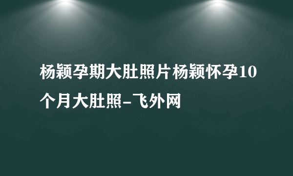 杨颖孕期大肚照片杨颖怀孕10个月大肚照-飞外网