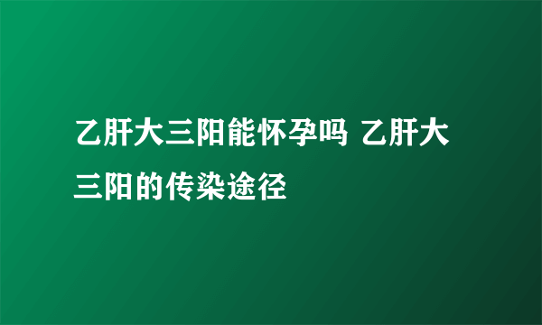 乙肝大三阳能怀孕吗 乙肝大三阳的传染途径