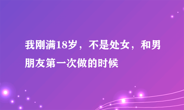 我刚满18岁，不是处女，和男朋友第一次做的时候