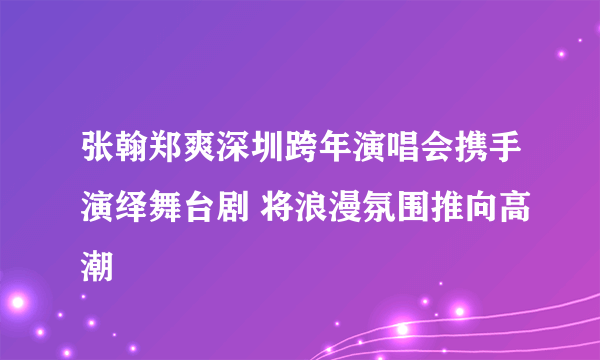 张翰郑爽深圳跨年演唱会携手演绎舞台剧 将浪漫氛围推向高潮