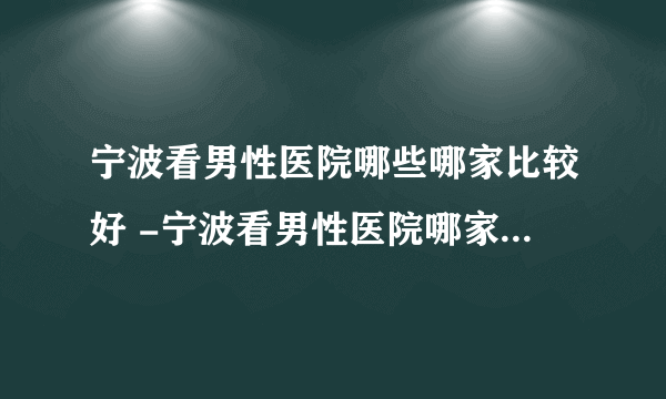 宁波看男性医院哪些哪家比较好 -宁波看男性医院哪家比较有名