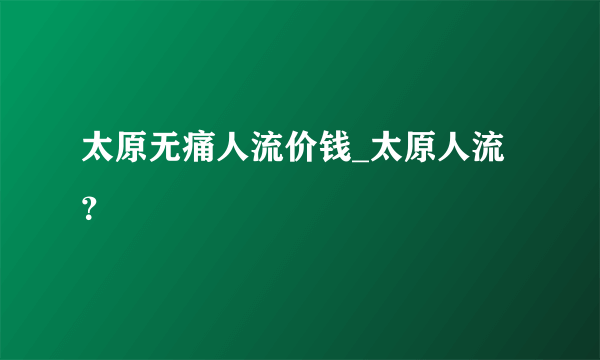 太原无痛人流价钱_太原人流？