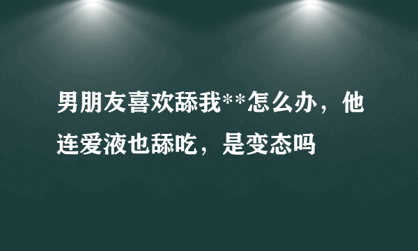 男朋友喜欢舔我**怎么办，他连爱液也舔吃，是变态吗