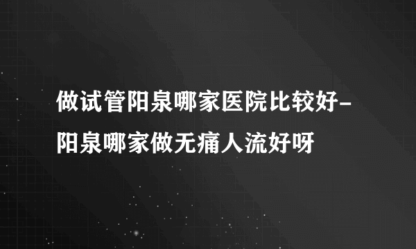 做试管阳泉哪家医院比较好-阳泉哪家做无痛人流好呀