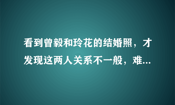 看到曾毅和玲花的结婚照，才发现这两人关系不一般，难怪如此默契- 飞外网