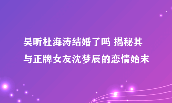 吴昕杜海涛结婚了吗 揭秘其与正牌女友沈梦辰的恋情始末