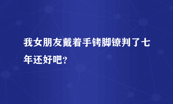 我女朋友戴着手铐脚镣判了七年还好吧？