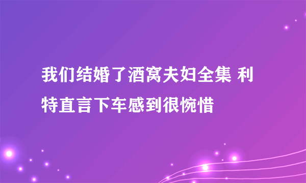 我们结婚了酒窝夫妇全集 利特直言下车感到很惋惜