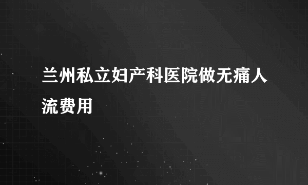 兰州私立妇产科医院做无痛人流费用