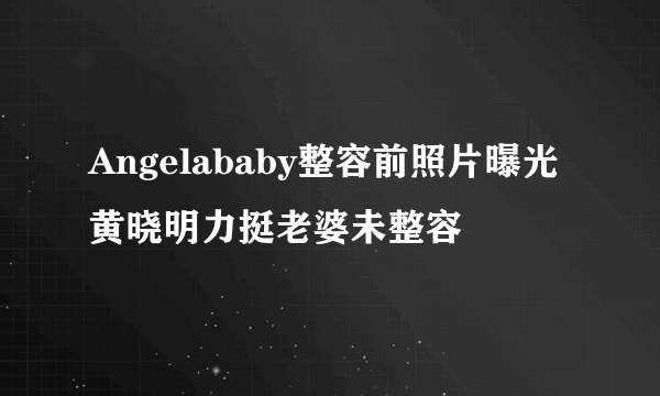 Angelababy整容前照片曝光 黄晓明力挺老婆未整容