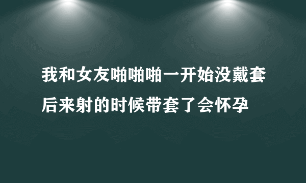 我和女友啪啪啪一开始没戴套后来射的时候带套了会怀孕