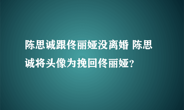 陈思诚跟佟丽娅没离婚 陈思诚将头像为挽回佟丽娅？