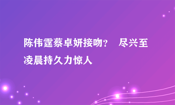 陈伟霆蔡卓妍接吻？  尽兴至凌晨持久力惊人