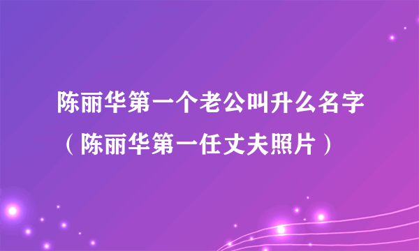 陈丽华第一个老公叫升么名字（陈丽华第一任丈夫照片）