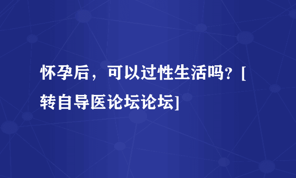 怀孕后，可以过性生活吗？[转自导医论坛论坛]