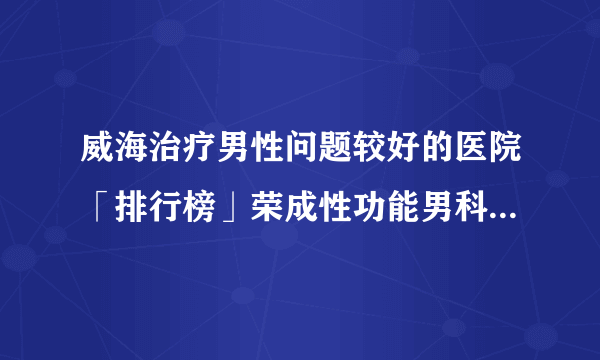 威海治疗男性问题较好的医院「排行榜」荣成性功能男科医院排名