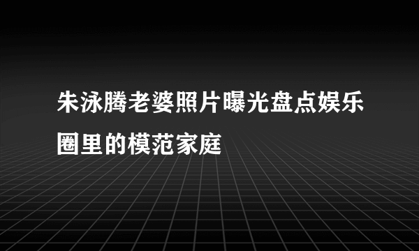 朱泳腾老婆照片曝光盘点娱乐圈里的模范家庭