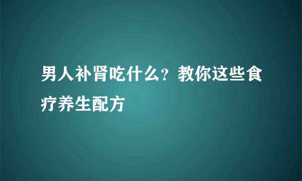 男人补肾吃什么？教你这些食疗养生配方