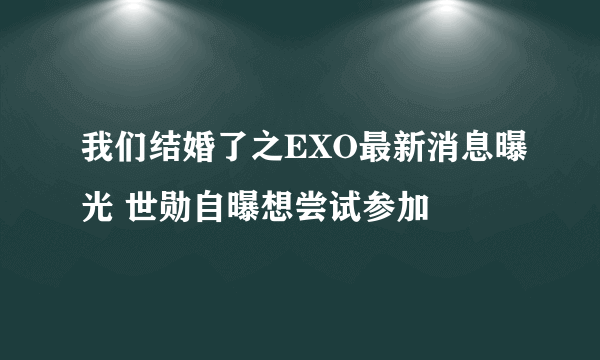 我们结婚了之EXO最新消息曝光 世勋自曝想尝试参加