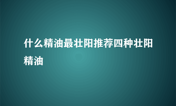 什么精油最壮阳推荐四种壮阳精油