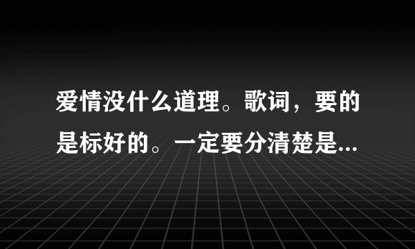 爱情没什么道理。歌词，要的是标好的。一定要分清楚是他们谁唱的哪一段。谢谢、