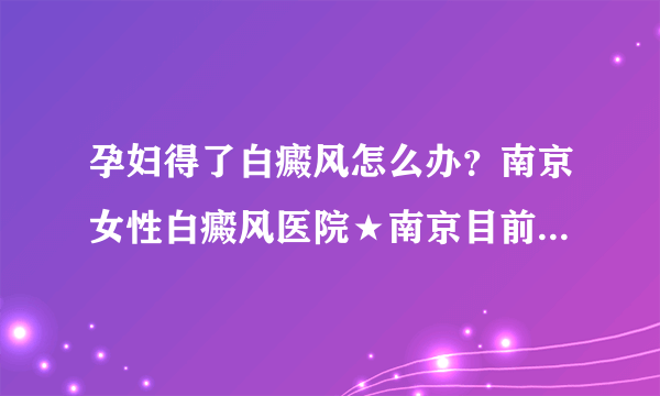 孕妇得了白癜风怎么办？南京女性白癜风医院★南京目前治疗白癜风的医院