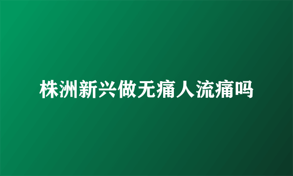 株洲新兴做无痛人流痛吗