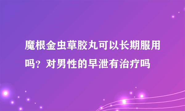 魔根金虫草胶丸可以长期服用吗？对男性的早泄有治疗吗