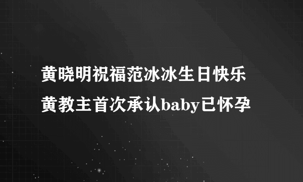 黄晓明祝福范冰冰生日快乐 黄教主首次承认baby已怀孕