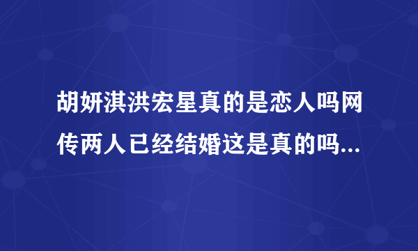 胡妍淇洪宏星真的是恋人吗网传两人已经结婚这是真的吗-飞外网