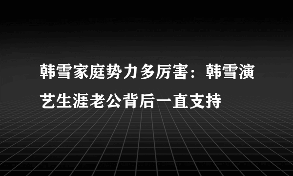 韩雪家庭势力多厉害：韩雪演艺生涯老公背后一直支持