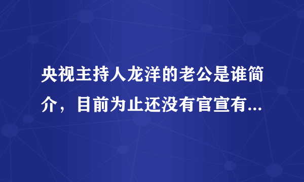 央视主持人龙洋的老公是谁简介，目前为止还没有官宣有老公—飞外