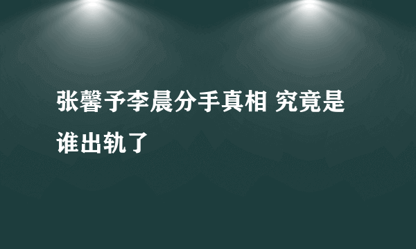 张馨予李晨分手真相 究竟是谁出轨了