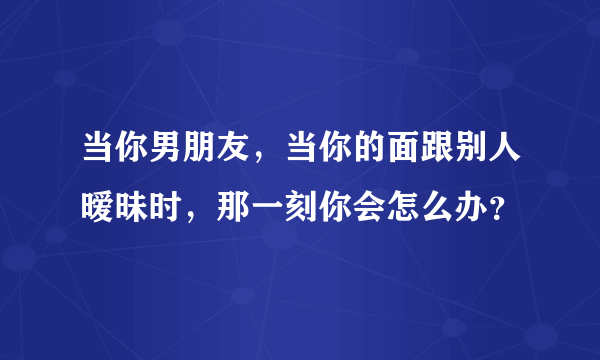 当你男朋友，当你的面跟别人暧昧时，那一刻你会怎么办？