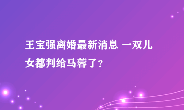 王宝强离婚最新消息 一双儿女都判给马蓉了？