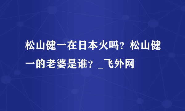 松山健一在日本火吗？松山健一的老婆是谁？_飞外网