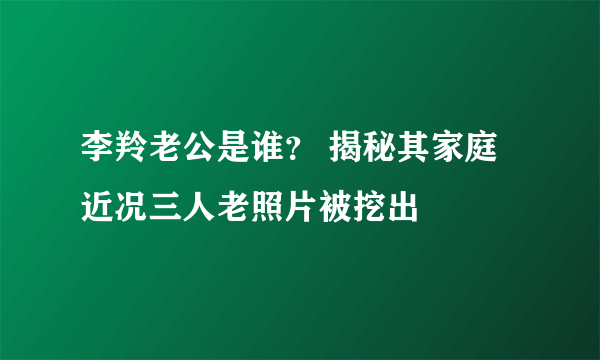 李羚老公是谁？ 揭秘其家庭近况三人老照片被挖出