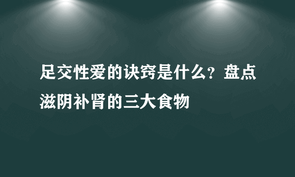 足交性爱的诀窍是什么？盘点滋阴补肾的三大食物