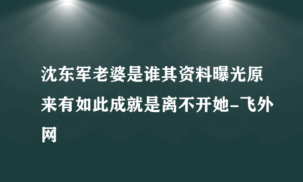 沈东军老婆是谁其资料曝光原来有如此成就是离不开她-飞外网