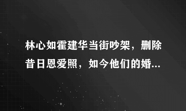 林心如霍建华当街吵架，删除昔日恩爱照，如今他们的婚姻状况如何？