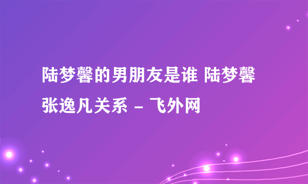 陆梦馨的男朋友是谁 陆梦馨张逸凡关系 - 飞外网