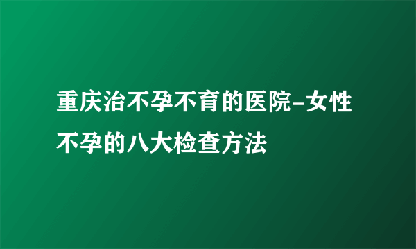 重庆治不孕不育的医院-女性不孕的八大检查方法