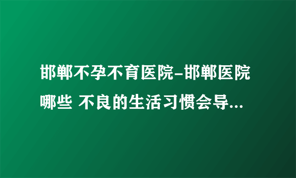 邯郸不孕不育医院-邯郸医院哪些 不良的生活习惯会导致男性不育？