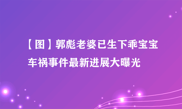 【图】郭彪老婆已生下乖宝宝 车祸事件最新进展大曝光