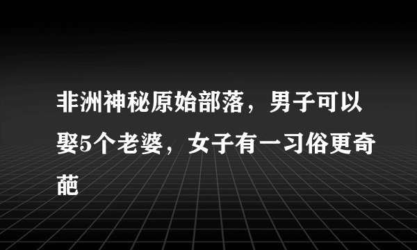 非洲神秘原始部落，男子可以娶5个老婆，女子有一习俗更奇葩