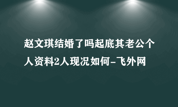 赵文琪结婚了吗起底其老公个人资料2人现况如何-飞外网