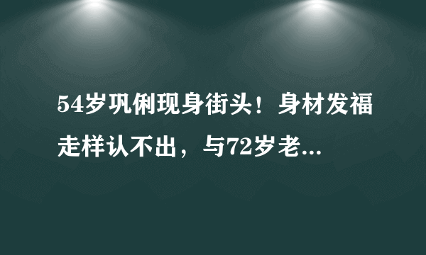 54岁巩俐现身街头！身材发福走样认不出，与72岁老公挽手逛街