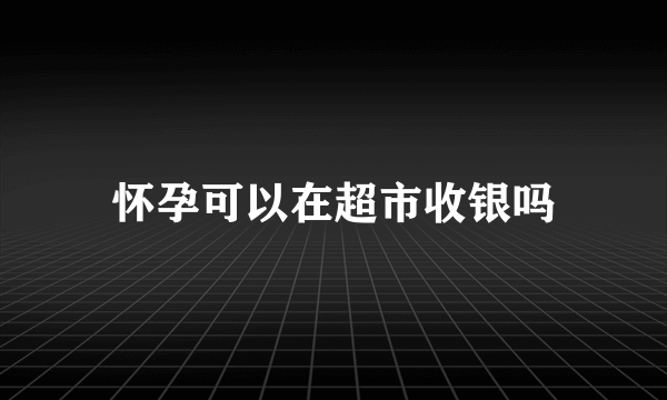 怀孕可以在超市收银吗