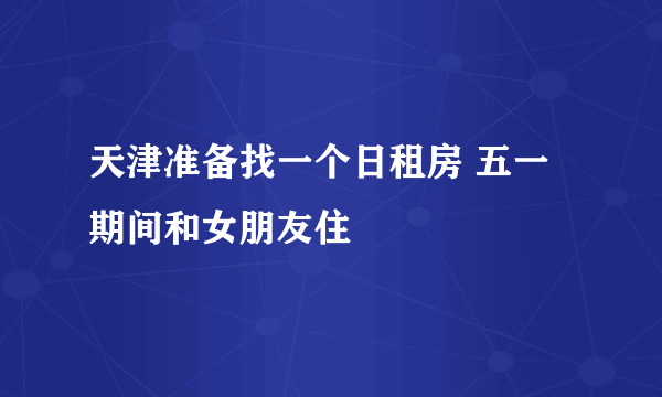 天津准备找一个日租房 五一期间和女朋友住