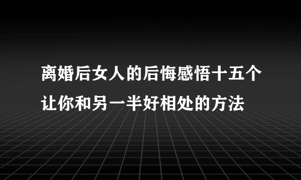 离婚后女人的后悔感悟十五个让你和另一半好相处的方法